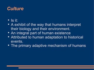 Culture Is it: A exhibit of the way that humans interpret their biology and their environment.  An integral part of human existence  Attributed to human adaptation to historical events.  The primary adaptive mechanism of humans  