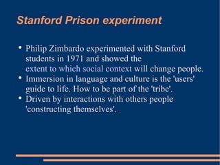 Stanford Prison experiment Philip Zimbardo experimented with Stanford students in 1971 and showed the  extent to which social context  will change people. Immersion in language and culture is the 'users' guide to life. How to be part of the 'tribe'. Driven by interactions with others people 'constructing themselves'. 