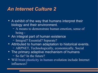 An Internet Culture 2 A exhibit of the way that humans interpret their biology and their environment.  A means to demonstrate human emotion, sense of being -  An integral part of human existence  Integral? Essential? Separate? Attributed to human adaptation to historical events.  ARPNET, Technologically, economically, Social The primary adaptive mechanism of humans So far? In the future?  Will  brain plasticity in human  evolution include Internet influences? 