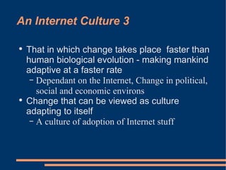 An Internet Culture 3 That in which change takes place  faster than human biological evolution - making mankind adaptive at a faster rate Dependant on the Internet, Change in political, social and economic environs Change that can be viewed as culture adapting to itself A culture of adoption of Internet stuff 