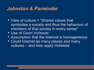 Johnston & Parminder View of culture = “Shared values that symbolise a society and thus the behaviour of members of that society in every sense” Use of  Geert Hofstede   Assumption that the Internet is homogeneous  Could Internet be many places and many cultures – and then apply Hofstede  