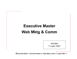 Executive Master
        Web Mktg & Comm

                                                   STOGEA
                                                7 Luglio 2007



©Leonardo Bellini – Executive Master in   Web Mktg e Comm 7 Luglio 2007 1