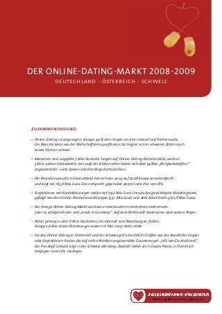 der online-dating-MARKT 2008-2009
deutschland - österreich - schweiz
•	Online-Dating ist angesagt in Europa: 40% aller Singles sind im Internet auf Partnersuche.
	 Die Branche kann von der Wirtschaftskrise profitieren, da Singles sich in schweren Zeiten nach
	 einem Partner sehnen.
• 	Monatlich sind ungefähr 7 Mio. deutsche Singles auf Online-Dating-Portalen aktiv, weitere
	 3 Mio. suchen Sexkontakte. Im Laufe der letzten Jahre haben sich über 54 Mio.„Mitgliedschaften“
	 angesammelt – viele davon sind allerdings Karteileichen.
•	Der Branchenumsatz in Deutschland hat sich von 2003 auf 2008 knapp versiebenfacht
	 und liegt bei 163,6 Mio. Euro. Das entspricht gegenüber 2007 einem Plus von 18%.
•	Singlebörsen mit Kontaktanzeigen stellen mit 79,2 Mio. Euro Umsatz das gewichtigste Marktsegment,
	 gefolgt von den Online-Partnervermittlungen (53,1 Mio. Euro) und dem Adult-Dating (22,8 Mio. Euro).
•	Der hiesige Online-Dating-Markt wird von einheimischen Unternehmen beherrscht:
	 7 der 10 erfolgreichsten sind „made in Germany“. Auf dem Weltmarkt dominieren aber andere Player.
•	Bisher gelang es über 6 Mio. Deutschen, via Internet eine Beziehung zu finden.
	 Knapp 2,6 Mio. dieser Beziehungen waren im Mai 2007 noch intakt.
•	Für das Online-Dating in Österreich und der Schweiz gilt hinsichtlich Größen wie der Anzahl der Singles
	 oder Singlebörsen-Nutzer die auf vielen Märkten angewendete Daumenregel:„10% von Deutschland“.
	 Der Pro-Kopf-Umsatz liegt in der Schweiz allerdings deutlich höher als in Deutschland, in Österreich
	 hingegen rund 25%  niedriger.
zusammenfassung:
 
