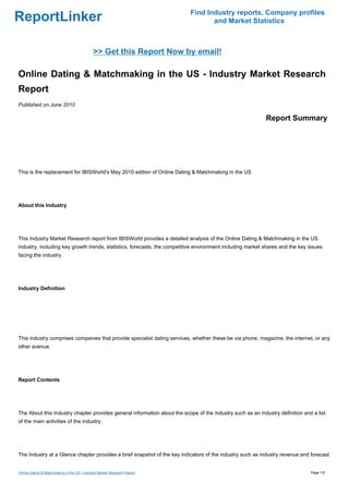 Find Industry reports, Company profiles
ReportLinker                                                                      and Market Statistics



                                             >> Get this Report Now by email!

Online Dating & Matchmaking in the US - Industry Market Research
Report
Published on June 2010

                                                                                                            Report Summary




This is the replacement for IBISWorld's May 2010 edition of Online Dating & Matchmaking in the US




About this Industry




This Industry Market Research report from IBISWorld provides a detailed analysis of the Online Dating & Matchmaking in the US
industry, including key growth trends, statistics, forecasts, the competitive environment including market shares and the key issues
facing the industry.




Industry Definition




This industry comprises companies that provide specialist dating services, whether these be via phone, magazine, the internet, or any
other avenue.




Report Contents




The About this Industry chapter provides general information about the scope of the industry such as an industry definition and a list
of the main activities of the industry.




The Industry at a Glance chapter provides a brief snapshot of the key indicators of the industry such as industry revenue and forecast


Online Dating & Matchmaking in the US - Industry Market Research Report                                                        Page 1/5
 