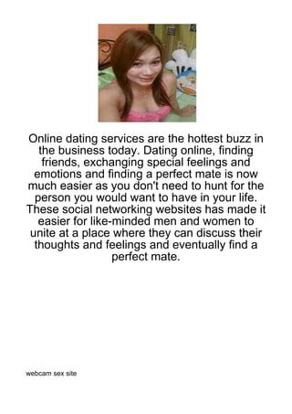 Online dating services are the hottest buzz in
   the business today. Dating online, finding
    friends, exchanging special feelings and
  emotions and finding a perfect mate is now
much easier as you don't need to hunt for the
  person you would want to have in your life.
These social networking websites has made it
   easier for like-minded men and women to
 unite at a place where they can discuss their
  thoughts and feelings and eventually find a
                   perfect mate.




webcam sex site
 