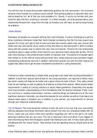 crucial internet dating assistance for
You will find a lot of assets that provide relationship guidance for men and women. You've almost
certainly move forward via numerous posts oneself. Partnership guidance is important after your
dating expertise isn't all of that you wish probably it's. Clearly, if you're not content with your
romantic daily life-time, anything is incorrect. In a ideal actuality, you'd be pleased about your
relationship lifestyle-time, range from the lady (or females) you will need, as well as keep having
no problems.
Useful Articles
Nowadays all people are occupied utilizing their active lifestyle. It seems challenging to get the
times to picking individuals inside their hectic lifestyle considering that the the many years have
passed. For many can't get to look at bash and also bars exactly where they may consult with
totally new men and women and a variety of they feel where to start along with in which to attend
along with the easiest way to satisfy fully new men and women. There're On-line relationship
assistance gives a large number of will need for your personal hands along with quickly. On the
web online dating is now preferred past handful of calendar year. Thousands of of people spent
their dollars on on the internet online dating internet sites. simply because many providers supply
coordinating professional services in addition furthermore present you with the other features to
support tips about how to get the best complement practical for a caring relationship.
If almost any black colored boy or bright white young lady must make their courting remarkable in
addition to build their spousal partnership for very long-expression, are required to follow many
tips which usually will likely be far better and a great choice for both of them. They really should
have fervent feelings as well as getting rid of desires to attract their spouse. White colored ladies
requirements a variety of cunning solutions to attract black gentlemen. Essentially that equally
must have fantastic understandings to find immediately after the diverse individual. Pretty much
any real love or residing relationships, common understandings are believed one of the most
significant elements. Secondly, you should be devoted for one another as well as if just about any
dispute takes place in between you in addition to your partner, you requirements to remove
through your reciprocal understandings.
Tao Of Badass The most beneficial method to total the work is be sure that your user profile
offering adequate fascinating information about oneself. Any time you changing mailbox with all
the ex, make sure you show a little extra specifics regarding your self so this girl is not really
planning to believe that you are crazy. The rule is retaining it short and direct; if you happen to
start off producing three internet pages e-postal mail relating to your self, in many cases girls only
will glimpse with the "erase" button. They choose to do the speaking and you should work as the
listener.
a few) Particular date a whole lot over one particular- Because that you had been inside a marital
 