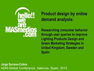 1
Jorge Serrano-Cobos
ADM-Global Conference. Valencia, Spain, 2013
Product design by online
demand analysis:
Researching consumer behavior
through user queries to improve
Lighting Products Design and
Green Marketing Strategies in
United Kingdom, Sweden and
Spain
 