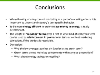 Conclusions
• When thinking of using content marketing as a part of marketing efforts, it is
important to understand country´s user specific behavior.
• To be more energy efficient in order to save money in energy, is really
determinant.
• The weight of “recycling” terms gives a hint of what kind of real green term
can be used as reinforcement in promotional texts or content marketing
campaigns, if the product is recyclable.
• Discussion:
– Why the low average searches on Sweden using green term?
– Green terms are no more key components within a value proposition?
– What about energy savings or recycling?
27
 