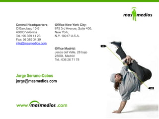 29
Jorge Serrano-Cobos
jorge@masmedios.com
Central Headquarters:
C/Garcilaso 15-B
46003 Valencia
Tel.: 96 369 41 23
Fax: 96 369 34 39
info@masmedios.com
Office Madrid:
Jesús del Valle, 28 bajo
28004, Madrid
Tel.: 636 26 71 78
Ofifice New York City:
675 3rd Avenue, Suite 400,
New York,
N.Y. 10017 U.S.A.
 