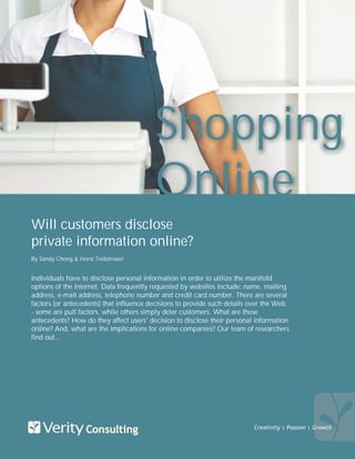 Shopping
                                         Online
Will customers disclose
private information online?
By Sandy Chong & Horst Treiblmaier


Individuals have to disclose personal information in order to utilize the manifold
options of the Internet. Data frequently requested by websites include: name, mailing
address, e-mail address, telephone number and credit card number. There are several
factors (or antecedents) that influence decisions to provide such details over the Web
- some are pull factors, while others simply deter customers. What are these
antecedents? How do they affect users' decision to disclose their personal information
online? And, what are the implications for online companies? Our team of researchers
find out...




                                                                          Creativity | Passion | Growth
 