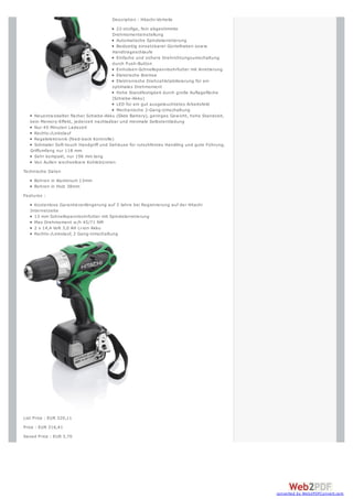 Description : Hitachi-Vorteile
                                           22-stufige, fein abgestimmte
                                         Drehmomenteinstellung
                                           Automatische Spindelarretierung
                                           Beidseitig einsetzbarer Gürtelhaken sow ie
                                         Handtrageschlaufe
                                           Einfache und sichere Drehrichtungsumschaltung
                                         durch Push-Button
                                           Einhülsen-Schnellspannbohrfutter mit Arretierung
                                           Elektrische Bremse
                                           Elektronische Drehzahlstabilisierung für ein
                                         optimales Drehmoment
                                           Hohe Standfestigkeit durch große Auflagefläche
                                         (Schiebe-Akku)
                                           LED für ein gut ausgeleuchtetes Arbeitsfeld
                                           Mechanische 2-Gang-Umschaltung
     Neuentw ickelter flacher Schiebe-Akku (Slide Battery), geringes Gew icht, hohe Standzeit,
   kein Memory-Effekt, jederzeit nachladbar und minimale Selbstentladung
     Nur 45 Minuten Ladezeit
     Rechts-/Linkslauf
     Regelelektronik (feed-back Kontrolle)
     Schmaler Soft-touch Handgriff und Gehäuse für rutschfestes Handling und gute Führung,
   Griffumfang nur 118 mm
     Sehr kompakt, nur 196 mm lang
     Von Außen w echselbare Kohlebürsten
Technische Daten
     Bohren in Aluminium 13mm
     Bohren in Holz 38mm
Features :
     Kostenlose Garantieverlängerung auf 3 Jahre bei Registrierung auf der Hitachi
   Internetseite
     13 mm Schnellspannbohrfutter mit Spindelarretierung
     Max Drehmoment w /h 45/71 NM
     2 x 14,4 Volt 3,0 AH Li-ion Akku
     Rechts-/Linkslauf, 2 Gang-Umschaltung




List Price : EUR 320,11
Price : EUR 316,41
Saved Price : EUR 3,70




                                                                                                 converted by Web2PDFConvert.com
 