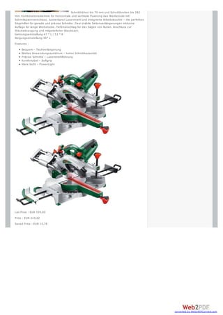 Schnitthöhen bis 70 mm und Schnittbreiten bis 282
mm. Kombinationsklemme für horizontale und vertikale Fixierung des Werkstücks mit
Schnellspannverschluss. Justierbarer Laserstrahl und integrierte Arbeitsleuchte – die perfekten
Sägehilfen für gerade und präzise Schnitte. Zw ei stabile Seitenverlängerungen inklusive
Auflage für lange Werkstücke. Tiefenanschlag für das Sägen von Nuten. Anschluss zur
Staubabsaugung und mitgelieferter Staubsack.
Gehrungseinstellung 47 ° L / 53 ° R
Neigungseinstellung 45° L
Features :
     Bequem – Tischverlängerung
     Breites Anw endungsspektrum – hoher Schnittkapazität
     Präzise Schnitte – Laserstrahlführung
     Komfortabel – Softgrip
     Klare Sicht – Pow erLight




List Price : EUR 339,00
Price : EUR 323,22
Saved Price : EUR 15,78




                                                                                                  converted by Web2PDFConvert.com
 