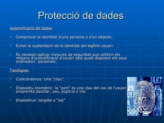 Protecció de dades  Autentificació de dades Comprovar la identitat d’una persona o d’un objecte. Evitar la suplantació de la identitat del legítim usuari. És necesari aplicar mesures de seguretat que utilitzin els mitjans d’autentificació d’usuari dels quals disposen els seus ordinadors  personals.  Tipologies:   Contransenya: Una ”clau”. Dispositiu biomètric: la “part” és una clau del cos de l’usuari , empremta dactilar, veu, pupil.la o iris.  Dispositius: targeta o “xip”  