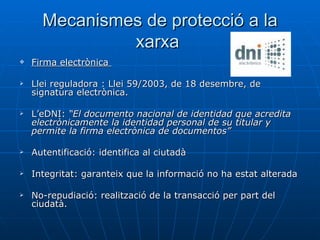 Mecanismes de protecció a la xarxa  Firma electrònica  Llei reguladora : Llei 59/2003, de 18 desembre, de signatura electrònica. L’eDNI:  “El documento nacional de identidad que acredita electrònicamente la identidad personal de su titular y permite la firma electrònica de documentos”   Autentificació: identifica al ciutadà Integritat: garanteix que la informació no ha estat alterada No-repudiació: realització de la transacció per part del ciudatà.  
