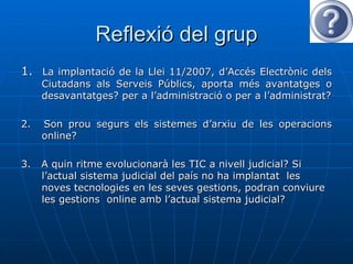 Reflexió del grup 1.  La implantació de la Llei 11/2007, d’Accés Electrònic dels Ciutadans als Serveis Públics, aporta més avantatges o desavantatges? per a l’administració o per a l’administrat? 2.  Son prou segurs els sistemes d’arxiu de les operacions online?  3.  A quin ritme evolucionarà les TIC a nivell judicial? Si l’actual sistema judicial del país no ha implantat  les noves tecnologies en les seves gestions, podran conviure les gestions  online amb l’actual sistema judicial? 