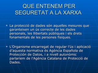 QUE ENTENEM PER SEGURETAT A LA XARXA  La protecció de dades són aquelles mesures que garanteixen un ús correcte de les dades personals, les llibertats públiques i els drets fonamentals de les persones físiques.  L’Organisme encarregat de regular l’ús i aplicació d’aquesta normativa és Agència Española de Protección de Datos, i a nivell autonòmic parlaríem de l’Agència Catalana de Protecció de Dades.  