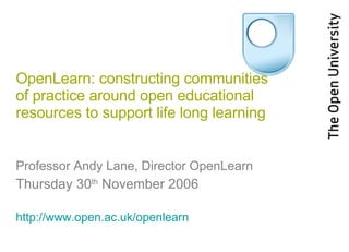 OpenLearn: constructing communities of practice around open educational resources to support life long learning Professor Andy Lane, Director OpenLearn Thursday 30 th  November 2006 http://www.open.ac.uk/openlearn   