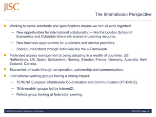 The International Perspective Working to same standards and specifications means we can all work together! New opportunities for international collaboration – like the London School of Economics and Columbia University shared e-Learning resource. New business opportunities for publishers and service providers.  Shared understand through initiatives like the e-Framework. Federated access management is being adopting in a wealth of countries: US, Netherlands, UK, Spain, Switzerland, Norway, Sweden, France, Germany, Australia, New Zealand, Canada.  Economies of scale through co-operation, partnership and communication.   International working groups having a strong impact: TERENA European Middleware Co-ordination and Communication (TF-EMC2). ‘ Shib-enable’ groups led by Internet2.  Refeds group looking at federation peering.   