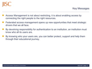 Key Messages Access Management is not about restricting, it is about enabling access by connecting the right people to the right resources. Federated access management opens up new opportunities that meet strategic drivers that we all face.  By devolving responsibility for authentication to an institution, an institution must know who all its users are. By knowing who your users are, you can better protect, support and help them through their educational journey. 