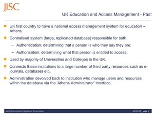 UK Education and Access Management - Past UK first country to have a national access management system for education – Athens. Centralised system (large, replicated database) responsible for both: Authentication: determining that a person is who they say they are; Authorisation: determining what that person is entitled to access. Used by majority of Universities and Colleges in the UK. Connects these institutions to a large number of third party resources such as e-journals, databases etc. Administration devolved back to institution who manage users and resources within the database via the ‘Athens Administrator’ interface.  