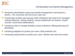 UK Education and Identity Management Devolved authentication means that identity management must become a priority.  You must know who all of your users are. Increasingly complex users groups within institutions that need to be managed: visiting professors, visiting students, access entitlements for doctors, shared courses, commercial collaborations.   Increasing need to manage identities across institutions: lifelong learning and ePortfolios.   Increasing obligation to protect your users: Data protection act. Increasing requirements to protect your users: identity more and more online.   