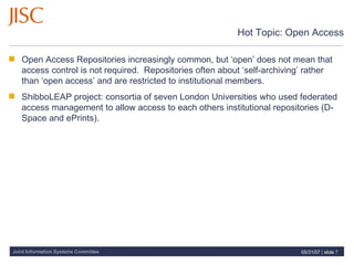 Hot Topic: Open Access Open Access Repositories increasingly common, but ‘open’ does not mean that access control is not required.  Repositories often about ‘self-archiving’ rather than ‘open access’ and are restricted to institutional members.  ShibboLEAP project: consortia of seven London Universities who used federated access management to allow access to each others institutional repositories (D-Space and ePrints).  