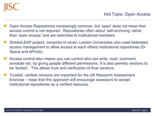 Hot Topic: Open Access Open Access Repositories increasingly common, but ‘open’ does not mean that access control is not required.  Repositories often about ‘self-archiving’ rather than ‘open access’ and are restricted to institutional members.  ShibboLEAP project: consortia of seven London Universities who used federated access management to allow access to each others institutional repositories (D-Space and ePrints).  Access control also means you can control who can write, read, comment, annotate etc. by giving people different permissions. It is also permits versions to be ‘locked’.  This allows trust and verification of final versions. Trusted, verified versions are important for the UK Research Assessment Exercise – hope that this approach will encourage assessors to accept institutional repositories as a verified resource.  