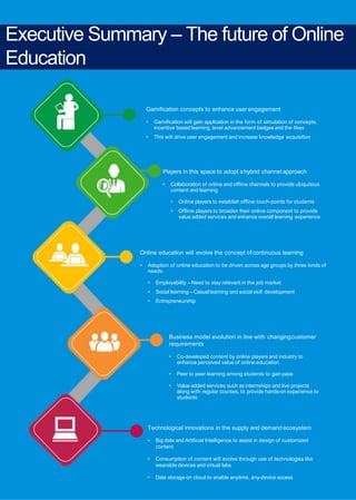 4 Online education in India:2021
Executive Summary – The future of Online
Education
Gamification concepts to enhance user engagement
• Gamification will gain application in the form of simulation of concepts,
incentive based learning, level advancement badges and the likes
• This will drive user engagement and increase knowledge acquisition
Players in this space to adopt a hybrid channel approach
• Collaboration of online and offline channels to provide ubiquitous
content and learning
• Online players to establish offline touch-points for students
• Offline players to broaden their online component to provide
value added services and enhance overall learning experience
Online education will evolve the concept ofcontinuous learning
• Adoption of online education to be driven across age groups by three kinds of
needs:
• Employability – Need to stay relevant in the job market
• Social learning – Casual learning and social skill development
• Entrepreneurship
Business model evolution in line with changingcustomer
requirements
• Co-developed content by online players and industry to
enhance perceived value of online education
• Peer to peer learning among students to gain pace
• Value added services such as internships and live projects
along with regular courses, to provide hands-on experience to
students
Technological innovations in the supply and demand ecosystem
• Big data and Artificial Intelligence to assist in design of customized
content
• Consumption of content will evolve through use of technologies like
wearable devices and virtual labs
• Data storage on cloud to enable anytime, any-device access
 