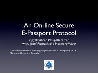 An On-line Secure
E-Passport Protocol
Vijayakrishnan Pasupathinathan
with, Josef Pieprzyk and Huaxiong Wang
Centre for Advanced Computing - Algorithms and Cryptography (ACAC)
Macquarie University, Australia

1

 