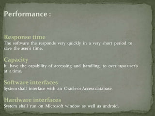 Performance :
Response time
The software the responds very quickly in a very short period to
save the user’s time.
Capacity
It have the capability of accessing and handling to over 1500 user’s
at a time.
Software interfaces
System shall interface with an Oracle or Access database.
Hardware interfaces
System shall run on Microsoft window as well as android.
 