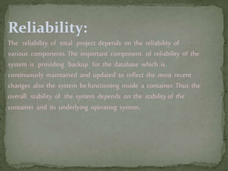 Reliability:
The reliability of total project depends on the reliability of
various components. The important component of reliability of the
system is providing backup for the database which is
continuously maintained and updated to reflect the most recent
changes also the system be functioning inside a container. Thus the
overall stability of the system depends on the stability of the
container and its underlying operating system.
 