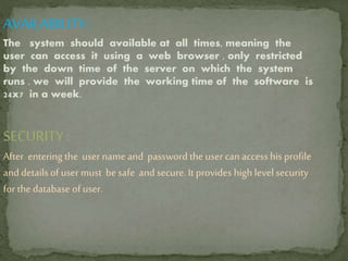 AVAILABILITY :
The system should available at all times, meaning the
user can access it using a web browser , only restricted
by the down time of the server on which the system
runs . we will provide the working time of the software is
24x7 in a week.
SECURITY:
After entering the user name and password the user can accesshis profile
and details of user must be safe and secure. It provides high level security
for the database of user.
 