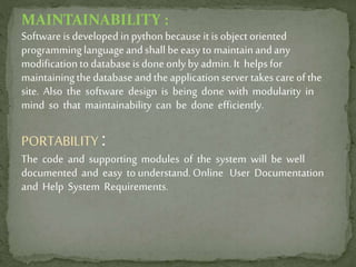 MAINTAINABILITY :
Software is developed in pythonbecause it is object oriented
programminglanguageandshall be easy to maintainandany
modificationto databaseis done onlyby admin.It helpsfor
maintainingthedatabaseandtheapplicationserver takes careof the
site. Also the software design is being done with modularity in
mind so that maintainability can be done efficiently.
PORTABILITY :
The code and supporting modules of the system will be well
documented and easy to understand. Online User Documentation
and Help System Requirements.
 