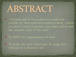 ABSTRACT
 Our main aim of this project is to make and
provide an ideal software solution to book – events
,to cancel events, to protect user data and to save
the valuable time of the user .
 To fulfill the requirements of user.
 To make the user experience of using this
software is a pleasure one.
 