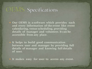  Our OEMS is a software which provides each
and every information of the event like event
calendaring, venue scheduling, providing
details of manager and volunteer. It can be
accessible from any place.
 It helps to build good communication
between user and manager by providing full
details of manager and knowing full details
of user.
 It makes easy for user to access any event.
 