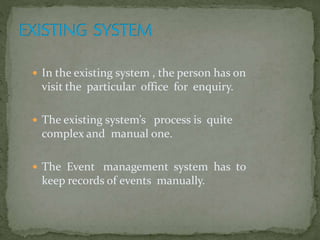  In the existing system , the person has on
visit the particular office for enquiry.
 The existing system’s process is quite
complex and manual one.
 The Event management system has to
keep records of events manually.
 