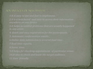 1.It is easy to use and fast to implement.
2.it is a web based and easy to access their information
anywhere on any device.
3.It helps to control problems that are usually happened
in any event.
4. Quick and easy registration for the participants.
5. Automatic conformation emails .
6.Online data submission is secured dual time .
7.Real time reports.
8.Saves time.
9.It helps for checking appointment of particular venue.
10.It also to check and know the target audience.
11.User friendly.
 