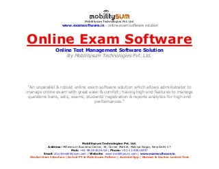 Mobilitysum Technologies Pvt. Ltd.
www.examsoftware.in - online exam software solution
Mobilitysum Technologies Pvt. Ltd.
Address: Millennium Business Center, 34, Corner Market, Malviya Nagar, New Delhi-17
Mob: +91-9818-2526-58 | Phone: +91-11-40616347
Email: shiv@mobilitysum.com | Website: www.mobilitysum.com | www.examsoftware.in
Similar User Interface | Actual PT & Main Exam Pattern | Android App | Normal & Section Locked Test
Online Exam Software
Online Test Management Software Solution
By Mobilitysum Technologies Pvt. Ltd.
“An unparallel & robust online exam software solution which allows administrator to
manage online exam with great ease & comfort; having high end features to manage
questions bank, sets, exams, students’ registration & reports analytics for high end
performances.”
 