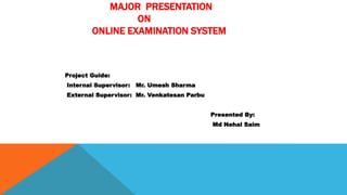 MAJOR PRESENTATION
ON
ONLINE EXAMINATION SYSTEM
Project Guide:
Internal Supervisor: Mr. Umesh Sharma
External Supervisor: Mr. Venkatesan Parbu
Presented By:
Md Nehal Saim
 