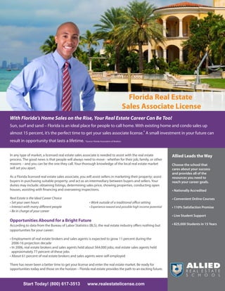 Florida Real Estate
                                                                                        Sales Associate License
With Florida’s Home Sales on the Rise, Your Real Estate Career Can Be Too!
Sun, surf and sand – Florida is an ideal place for people to call home. With existing home and condo sales up
almost 15 percent, it’s the perfect time to get your sales associate license.* A small investment in your future can
result in opportunity that lasts a lifetime. *Source: Florida Association of Realtors


In any type of market, a licensed real estate sales associate is needed to assist with the real estate               Allied Leads the Way
process. The good news is that people will always need to move - whether for their job, family, or other
reasons – and you can be the one they call. Your thorough knowledge of the local real estate market                  Choose the school that
will set you apart.                                                                                                  cares about your success
                                                                                                                     and provides all of the
As a Florida licensed real estate sales associate, you will assist sellers in marketing their property; assist       resources you need to
buyers in purchasing suitable property; and act as an intermediary between buyers and sellers. Your                  reach your career goals.
duties may include: obtaining listings, determining sales price, showing properties, conducting open
houses, assisting with financing and overseeing inspections.                                                         • Nationally Accredited

Real Estate is the Ideal Career Choice                                                                               • Convenient Online Courses
• Set your own hours                                        • Work outside of a traditional office setting
• Interact with many different people                       • Experience reward and possible high income potential   • 110% Satisfaction Promise
• Be in charge of your career
                                                                                                                     • Live Student Support
Opportunities Abound for a Bright Future
According to data from the Bureau of Labor Statistics (BLS), the real estate industry offers nothing but             • 825,000 Students in 15 Years
opportunities for your career:

• Employment of real estate brokers and sales agents is expected to grow 11 percent during the
  2006-16 projection decade
• In 2006, real estate brokers and sales agents held about 564,000 jobs; real estate sales agents held
  approximately 77 percent of these jobs
• About 61 percent of real estate brokers and sales agents were self-employed

There has never been a better time to get your license and enter the real estate market. Be ready for
opportunities today and those on the horizon – Florida real estate provides the path to an exciting future.



          Start Today! (800) 617-3513                      www.realestatelicense.com
 