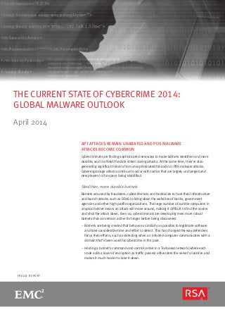 page 1R S A M O N T H LY F R A U D R E P O R T
F R A U D R E P O R T
THE CURRENT STATE OF CYBERCRIME 2014:
GLOBAL MALWARE OUTLOOK
April 2014
APT ATTACKS REMAIN UNABATED AND POS MALWARE
ATTACKS BECOME COMMON
Cybercriminals are finding sophisticated new ways to make botnets stealthier and more
durable, and to shield the data stolen during attacks. At the same time, they’re also
generating significant returns from unsophisticated hit-and-run POS malware attacks.
Cyber-espionage attacks continue to occur with tactics that are largely unchanged and
new players in the space being identified.
Stealthier, more durable botnets
Botnets are used by fraudsters, cybercriminals and hacktivists to host their infrastructure
and launch attacks such as DDoS to bring down the websites of banks, government
agencies and other high-profile organizations. The large number of zombie computers in
a typical botnet means an attack will move around, making it difficult to find the source
and shut the attack down. Even so, cybercriminals are developing even more robust
botnets that can remain active for longer before being discovered.
–– Botnets are being created that behave as similarly as possible to legitimate software
and take considerable time and effort to detect. This has changed the way defenders
focus their efforts, such as detecting when an infected computer communicates with a
domain that’s been used for cybercrime in the past.
–– Hosting a botnet’s command-and-control center in a Tor-based network (where each
node adds a layer of encryption as traffic passes) obfuscates the server’s location and
makes it much harder to take it down.
 