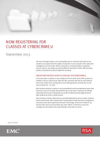 page 1
F R A U D R E P O R T
NOW REGISTERING FOR
CLASSES AT CYBERCRIME U
September 2013
The month of August marks a much anticipated return to school for both parents and
students, but it appears that the subject of education is just as popular in the cybercrime
underground this time of year. RSA has observed an increased supply of cybercrime
courses, lessons, counseling and tutoring offered to fraudsters in rather official-looking
models, mimicking the activity of legitimate schooling.
SENIOR FRAUDSTERS OFFER SCHOOLING FOR NEWCOMERS
It has never been uncommon in the underground to see senior actors offer up advice to
newbies on how to commit fraud. More recently, seasoned criminals are even willing to
share more of their time and expertise to teach willing would-be criminals the ins and
outs of cybercrime – for a fee.
RSA has been seeing an increase in ads by established criminals advertising courses they
commonly carry out via Skype videoconferencing. To add value, “teachers” are offering
interesting fraud courses, following those up with individual tutorials (Q&A sessions)
after students join their so-called schools.
Since Fraud-as-a-Service (FaaS) strives to resemble legitimate business models, fraudster
trade schools further offer ‘job placement’ for graduates through their many underground
connections with other experienced criminals. Interestingly, some of the “teachers” go
the extra mile and vouch for students who show “talent” so that they can join the
underground communities they would otherwise not be able to access.
 