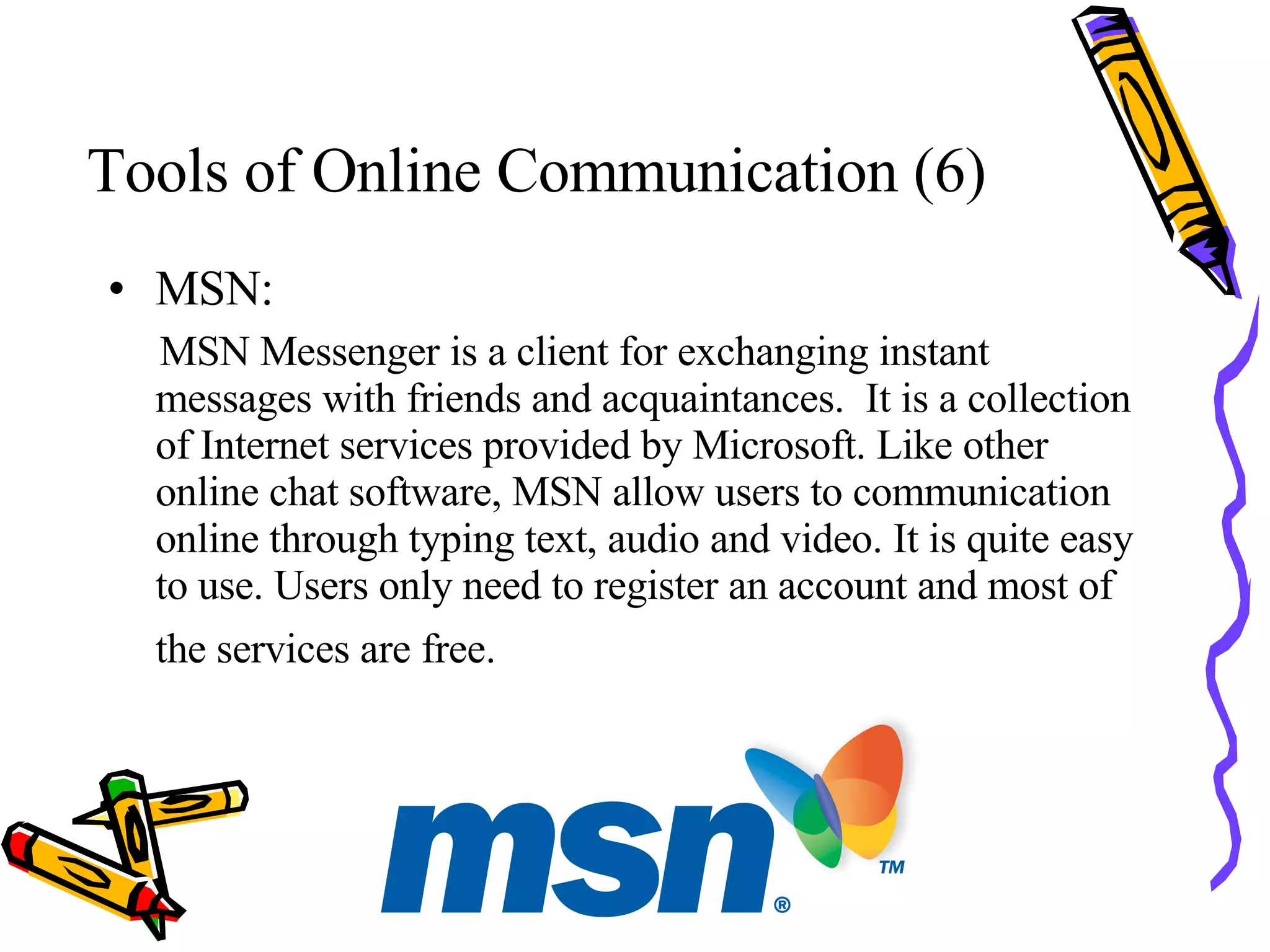 Tools of Online Communication (6) MSN: MSN Messenger is a client for exchanging instant messages with friends and acquaintances.  It is a collection of Internet services provided by Microsoft. Like other online chat software, MSN allow users to communication online through typing text, audio and video. It is quite easy to use. Users only need to register an account and most of the services are free.   