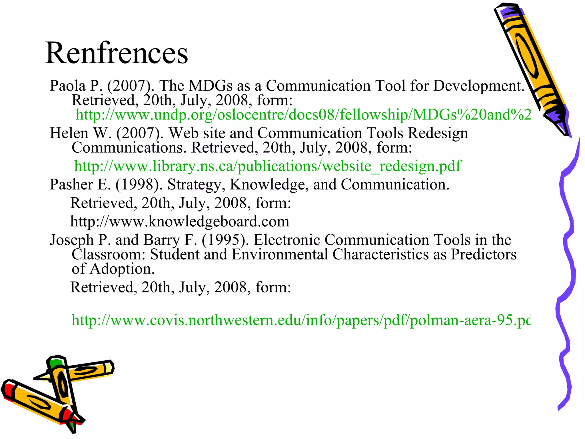 Renfrences Paola P. (2007). The MDGs as a Communication Tool for Development. Retrieved, 20th, July, 2008, form:  http://www.undp.org/oslocentre/docs08/fellowship/MDGs%20and%20CfD%20PP%20Final.pdf Helen W. (2007). Web site and Communication Tools Redesign Communications. Retrieved, 20th, July, 2008, form: http:// www.library.ns.ca/publications/website_redesign.pdf Pasher E. (1998). Strategy, Knowledge, and Communication. Retrieved, 20th, July, 2008, form: http://www.knowledgeboard.com Joseph P. and Barry F. (1995). Electronic Communication Tools in the Classroom: Student and Environmental Characteristics as Predictors of Adoption. Retrieved, 20th, July, 2008, form: http://www.covis.northwestern.edu/info/papers/pdf/polman-aera-95.pdf 