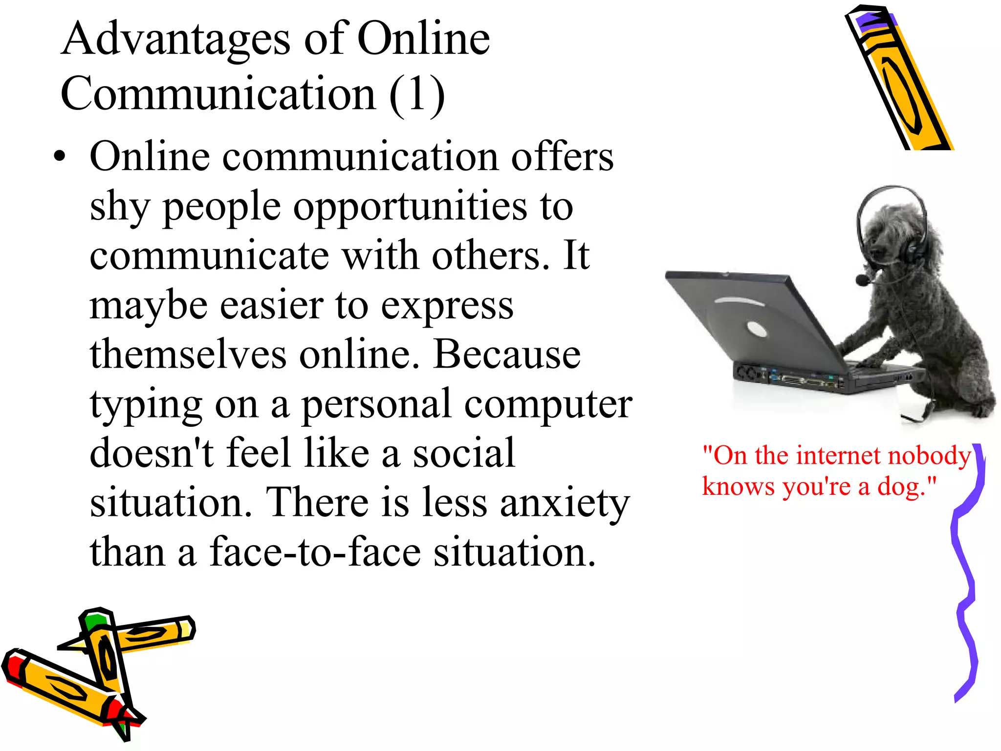 Advantages of Online Communication (1) Online communication offers shy people opportunities to communicate with others. It maybe easier to express themselves online. Because typing on a personal computer doesn't feel like a social situation. There is less anxiety than a face-to-face situation.  "On the internet nobody knows you're a dog." 