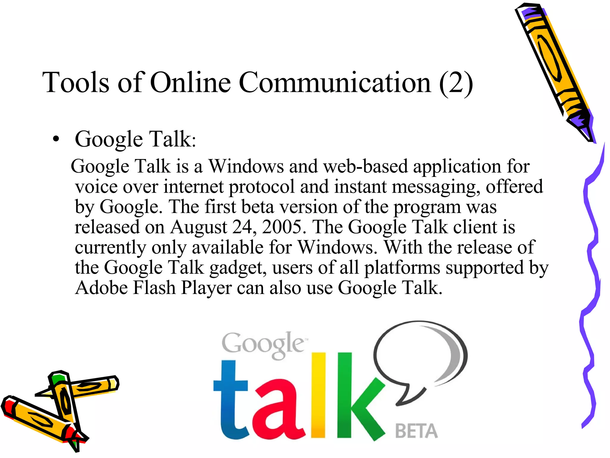Tools of Online Communication (2) Google Talk : Google Talk is a Windows and web-based application for voice over internet protocol and instant messaging, offered by Google. The first beta version of the program was released on August 24, 2005. The Google Talk client is currently only available for Windows. With the release of the Google Talk gadget, users of all platforms supported by Adobe Flash Player can also use Google Talk.  