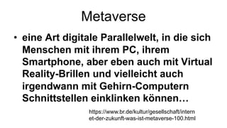 Metaverse
• eine Art digitale Parallelwelt, in die sich
Menschen mit ihrem PC, ihrem
Smartphone, aber eben auch mit Virtual
Reality-Brillen und vielleicht auch
irgendwann mit Gehirn-Computern
Schnittstellen einklinken können…
https://www.br.de/kultur/gesellschaft/intern
et-der-zukunft-was-ist-metaverse-100.html
 