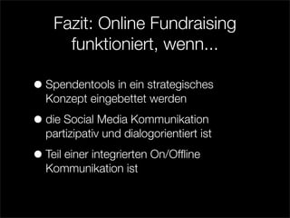 Fazit: Online Fundraising
      funktioniert, wenn...

• Spendentools in ein strategisches
  Konzept eingebettet werden

• die Social Media Kommunikation
  partizipativ und dialogorientiert ist

• Teil einer integrierten On/Ofﬂine
  Kommunikation ist
 