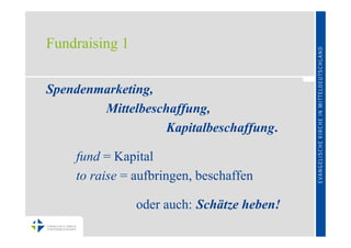 Fundraising 1


Spendenmarketing,
        Mittelbeschaffung,
                  Kapitalbeschaffung.

    fund = Kapital
    to raise = aufbringen, beschaffen

                oder auch: Schätze heben!
 
