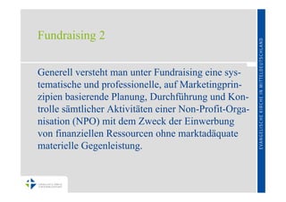 Fundraising 2

Generell versteht man unter Fundraising eine sys-
tematische und professionelle, auf Marketingprin-
zipien basierende Planung, Durchführung und Kon-
trolle sämtlicher Aktivitäten einer Non-Profit-Orga-
nisation (NPO) mit dem Zweck der Einwerbung
von finanziellen Ressourcen ohne marktadäquate
materielle Gegenleistung.
 